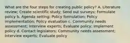 What are the four steps for creating public policy? A. Literature review; Create scientific study; Send out surveys; Formulate policy b. Agenda setting; Policy formulation; Policy implementation; Policy evaluation c. Community needs assessment; Interview experts; Evaluate policy; Implement policy d. Contact legislators; Community needs assessment; Interview experts; Evaluate policy