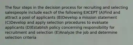 The four steps in the decision process for recruiting and selecting salespeople include each of the following EXCEPT (A)Find and attract a pool of applicants (B)Develop a mission statement (C)Develop and apply selection procedures to evaluate applicants (D)Establish policy concerning responsibility for recruitment and selection (E)Analyze the job and determine selection criteria