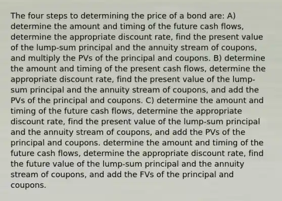 The four steps to determining the price of a bond are: A) determine the amount and timing of the future cash flows, determine the appropriate discount rate, find the present value of the lump-sum principal and the annuity stream of coupons, and multiply the PVs of the principal and coupons. B) determine the amount and timing of the present cash flows, determine the appropriate discount rate, find the present value of the lump-sum principal and the annuity stream of coupons, and add the PVs of the principal and coupons. C) determine the amount and timing of the future cash flows, determine the appropriate discount rate, find the present value of the lump-sum principal and the annuity stream of coupons, and add the PVs of the principal and coupons. determine the amount and timing of the future cash flows, determine the appropriate discount rate, find the future value of the lump-sum principal and the annuity stream of coupons, and add the FVs of the principal and coupons.