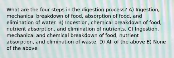 What are the four steps in the digestion process? A) Ingestion, mechanical breakdown of food, absorption of food, and elimination of water. B) Ingestion, chemical breakdown of food, nutrient absorption, and elimination of nutrients. C) Ingestion, mechanical and chemical breakdown of food, nutrient absorption, and elimination of waste. D) All of the above E) None of the above