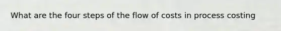 What are the four steps of the flow of costs in process costing