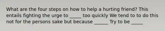 What are the four steps on how to help a hurting friend? This entails fighting the urge to _____ too quickly We tend to to do this not for the persons sake but because ______ Try to be _____