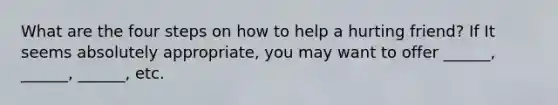 What are the four steps on how to help a hurting friend? If It seems absolutely appropriate, you may want to offer ______, ______, ______, etc.