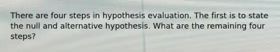 There are four steps in hypothesis evaluation. The first is to state the null and alternative hypothesis. What are the remaining four steps?