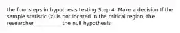 the four steps in hypothesis testing Step 4: Make a decision If the sample statistic (z) is not located in the critical region, the researcher __________ the null hypothesis