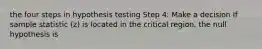 the four steps in hypothesis testing Step 4: Make a decision If sample statistic (z) is located in the critical region, the null hypothesis is