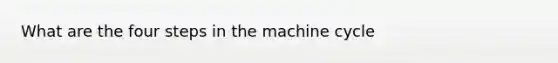 What are the four steps in the machine cycle