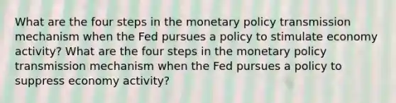 What are the four steps in the monetary policy transmission mechanism when the Fed pursues a policy to stimulate economy activity? What are the four steps in the monetary policy transmission mechanism when the Fed pursues a policy to suppress economy activity?