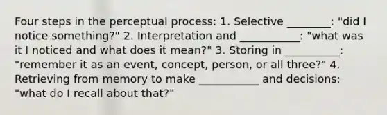 Four steps in the perceptual process: 1. Selective ________: "did I notice something?" 2. Interpretation and ___________: "what was it I noticed and what does it mean?" 3. Storing in __________: "remember it as an event, concept, person, or all three?" 4. Retrieving from memory to make ___________ and decisions: "what do I recall about that?"