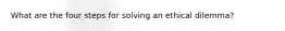 What are the four steps for solving an ethical dilemma?