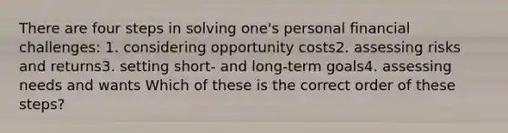 There are four steps in solving one's personal financial challenges: 1. considering opportunity costs2. assessing risks and returns3. setting short- and long-term goals4. assessing needs and wants Which of these is the correct order of these steps?