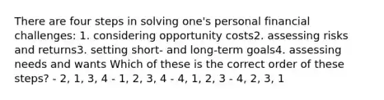 There are four steps in solving one's personal financial challenges: 1. considering opportunity costs2. assessing risks and returns3. setting short- and long-term goals4. assessing needs and wants Which of these is the correct order of these steps? - 2, 1, 3, 4 - 1, 2, 3, 4 - 4, 1, 2, 3 - 4, 2, 3, 1