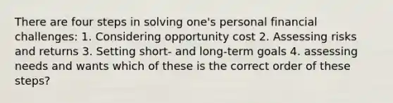 There are four steps in solving one's personal financial challenges: 1. Considering opportunity cost 2. Assessing risks and returns 3. Setting short- and long-term goals 4. assessing needs and wants which of these is the correct order of these steps?