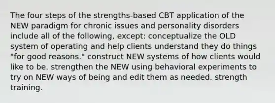 The four steps of the strengths-based CBT application of the NEW paradigm for chronic issues and personality disorders include all of the following, except: conceptualize the OLD system of operating and help clients understand they do things "for good reasons." construct NEW systems of how clients would like to be. strengthen the NEW using behavioral experiments to try on NEW ways of being and edit them as needed. strength training.