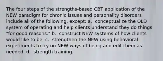 The four steps of the strengths-based CBT application of the NEW paradigm for chronic issues and personality disorders include all of the following, except: a. ​ conceptualize the OLD system of operating and help clients understand they do things "for good reasons." b. ​ construct NEW systems of how clients would like to be. c. ​ strengthen the NEW using behavioral experiments to try on NEW ways of being and edit them as needed. d. ​ strength training.