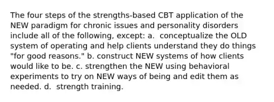 The four steps of the strengths-based CBT application of the NEW paradigm for chronic issues and personality disorders include all of the following, except: a. ​ conceptualize the OLD system of operating and help clients understand they do things "for good reasons." b. ​construct NEW systems of how clients would like to be. c. ​strengthen the NEW using behavioral experiments to try on NEW ways of being and edit them as needed. d. ​ strength training.