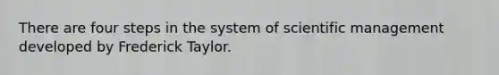 There are four steps in the system of scientific management developed by Frederick Taylor.