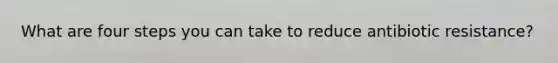 What are four steps you can take to reduce antibiotic resistance?