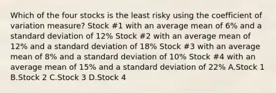 Which of the four stocks is the least risky using the <a href='https://www.questionai.com/knowledge/kJCjg6fvaq-coefficient-of-variation' class='anchor-knowledge'>coefficient of variation</a> measure? Stock #1 with an average mean of 6% and a <a href='https://www.questionai.com/knowledge/kqGUr1Cldy-standard-deviation' class='anchor-knowledge'>standard deviation</a> of 12% Stock #2 with an average mean of 12% and a standard deviation of 18% Stock #3 with an average mean of 8% and a standard deviation of 10% Stock #4 with an average mean of 15% and a standard deviation of 22% A.Stock 1 B.Stock 2 C.Stock 3 D.Stock 4