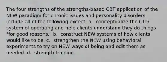 The four strengths of the strengths-based CBT application of the NEW paradigm for chronic issues and personality disorders include all of the following except: a. ​ conceptualize the OLD system of operating and help clients understand they do things "for good reasons." b. ​ construct NEW systems of how clients would like to be. c. ​ strengthen the NEW using behavioral experiments to try on NEW ways of being and edit them as needed. d. ​ strength training.