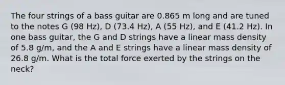 The four strings of a bass guitar are 0.865 m long and are tuned to the notes G (98 Hz), D (73.4 Hz), A (55 Hz), and E (41.2 Hz). In one bass guitar, the G and D strings have a linear mass density of 5.8 g/m, and the A and E strings have a linear mass density of 26.8 g/m. What is the total force exerted by the strings on the neck?