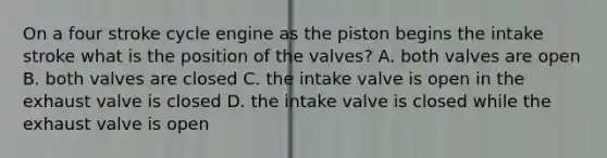 On a four stroke cycle engine as the piston begins the intake stroke what is the position of the valves? A. both valves are open B. both valves are closed C. the intake valve is open in the exhaust valve is closed D. the intake valve is closed while the exhaust valve is open