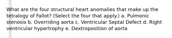 What are the four structural heart anomalies that make up the tetralogy of Fallot? (Select the four that apply.) a. Pulmonic stenosis b. Overriding aorta c. Ventricular Septal Defect d. Right ventricular hypertrophy e. Dextroposition of aorta