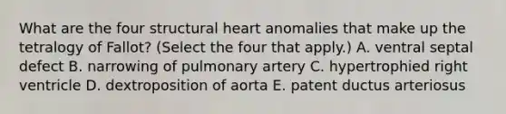 What are the four structural heart anomalies that make up the tetralogy of Fallot? (Select the four that apply.) A. ventral septal defect B. narrowing of pulmonary artery C. hypertrophied right ventricle D. dextroposition of aorta E. patent ductus arteriosus