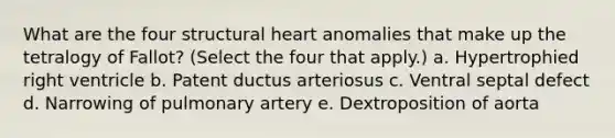 What are the four structural heart anomalies that make up the tetralogy of Fallot? (Select the four that apply.) a. Hypertrophied right ventricle b. Patent ductus arteriosus c. Ventral septal defect d. Narrowing of pulmonary artery e. Dextroposition of aorta