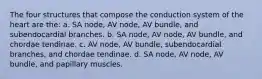 The four structures that compose the conduction system of the heart are the: a. SA node, AV node, AV bundle, and subendocardial branches. b. SA node, AV node, AV bundle, and chordae tendinae. c. AV node, AV bundle, subendocardial branches, and chordae tendinae. d. SA node, AV node, AV bundle, and papillary muscles.