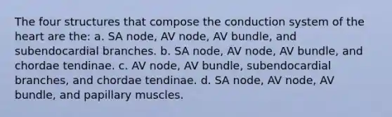 The four structures that compose the conduction system of the heart are the: a. SA node, AV node, AV bundle, and subendocardial branches. b. SA node, AV node, AV bundle, and chordae tendinae. c. AV node, AV bundle, subendocardial branches, and chordae tendinae. d. SA node, AV node, AV bundle, and papillary muscles.