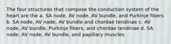 The four structures that compose the conduction system of the heart are the a. SA node, AV node, AV bundle, and Purkinje fibers b. SA node, AV node, AV bundle and chordae tendinae c. AV node, AV bundle, Purkinje fibers, and chordae tendinae d. SA node, AV node, AV bundle, and papillary muscles