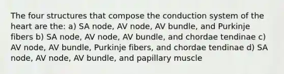 The four structures that compose the conduction system of the heart are the: a) SA node, AV node, AV bundle, and Purkinje fibers b) SA node, AV node, AV bundle, and chordae tendinae c) AV node, AV bundle, Purkinje fibers, and chordae tendinae d) SA node, AV node, AV bundle, and papillary muscle