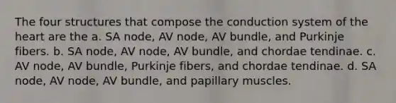 The four structures that compose the conduction system of the heart are the a. SA node, AV node, AV bundle, and Purkinje fibers. b. SA node, AV node, AV bundle, and chordae tendinae. c. AV node, AV bundle, Purkinje fibers, and chordae tendinae. d. SA node, AV node, AV bundle, and papillary muscles.