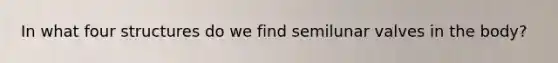 In what four structures do we find semilunar valves in the body?