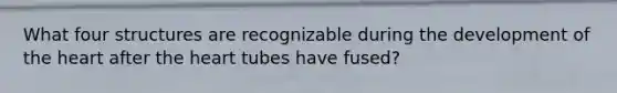 What four structures are recognizable during the development of the heart after the heart tubes have fused?