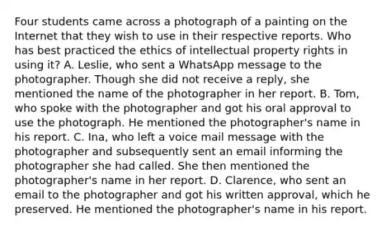 Four students came across a photograph of a painting on the Internet that they wish to use in their respective reports. Who has best practiced the ethics of intellectual property rights in using it? A. Leslie, who sent a WhatsApp message to the photographer. Though she did not receive a reply, she mentioned the name of the photographer in her report. B. Tom, who spoke with the photographer and got his oral approval to use the photograph. He mentioned the photographer's name in his report. C. Ina, who left a voice mail message with the photographer and subsequently sent an email informing the photographer she had called. She then mentioned the photographer's name in her report. D. Clarence, who sent an email to the photographer and got his written approval, which he preserved. He mentioned the photographer's name in his report.