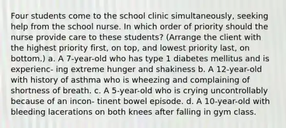 Four students come to the school clinic simultaneously, seeking help from the school nurse. In which order of priority should the nurse provide care to these students? (Arrange the client with the highest priority first, on top, and lowest priority last, on bottom.) a. A 7-year-old who has type 1 diabetes mellitus and is experienc- ing extreme hunger and shakiness b. A 12-year-old with history of asthma who is wheezing and complaining of shortness of breath. c. A 5-year-old who is crying uncontrollably because of an incon- tinent bowel episode. d. A 10-year-old with bleeding lacerations on both knees after falling in gym class.