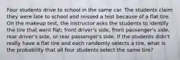 Four students drive to school in the same car. The students claim they were late to school and missed a test because of a flat tire. On the makeup test, the instructor asks the students to identify the tire that went flat; front driver's side, front passenger's side, rear driver's side, or rear passenger's side. If the students didn't really have a flat tire and each randomly selects a tire, what is the probability that all four students select the same tire?