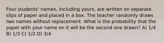 Four students' names, including yours, are written on separate slips of paper and placed in a box. The teacher randomly draws two names without replacement. What is the probability that the paper with your name on it will be the second one drawn? A) 1/4 B) 1/3 C) 1/2 D) 3/4