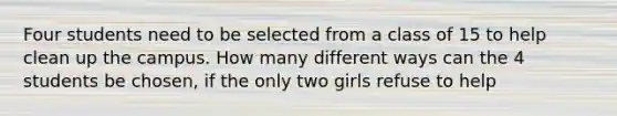 Four students need to be selected from a class of 15 to help clean up the campus. How many different ways can the 4 students be chosen, if the only two girls refuse to help