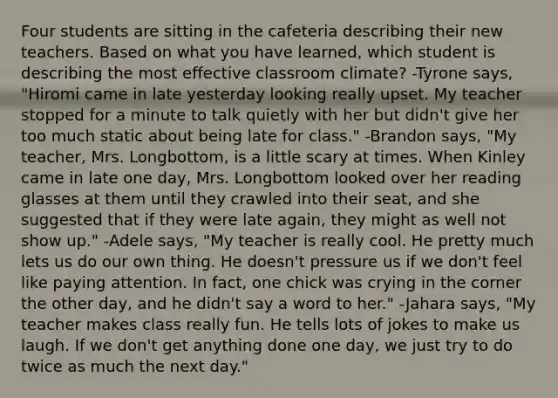 Four students are sitting in the cafeteria describing their new teachers. Based on what you have learned, which student is describing the most effective classroom climate? -Tyrone says, "Hiromi came in late yesterday looking really upset. My teacher stopped for a minute to talk quietly with her but didn't give her too much static about being late for class." -Brandon says, "My teacher, Mrs. Longbottom, is a little scary at times. When Kinley came in late one day, Mrs. Longbottom looked over her reading glasses at them until they crawled into their seat, and she suggested that if they were late again, they might as well not show up." -Adele says, "My teacher is really cool. He pretty much lets us do our own thing. He doesn't pressure us if we don't feel like paying attention. In fact, one chick was crying in the corner the other day, and he didn't say a word to her." -Jahara says, "My teacher makes class really fun. He tells lots of jokes to make us laugh. If we don't get anything done one day, we just try to do twice as much the next day."