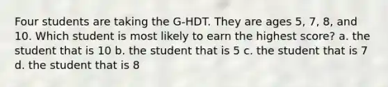 Four students are taking the G-HDT. They are ages 5, 7, 8, and 10. Which student is most likely to earn the highest score? a. the student that is 10 b. the student that is 5 c. the student that is 7 d. the student that is 8