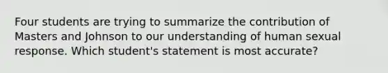 Four students are trying to summarize the contribution of Masters and Johnson to our understanding of human sexual response. Which student's statement is most accurate?