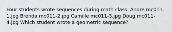 Four students wrote sequences during math class. Andre mc011-1.jpg Brenda mc011-2.jpg Camille mc011-3.jpg Doug mc011-4.jpg Which student wrote a <a href='https://www.questionai.com/knowledge/kNWydVXObB-geometric-sequence' class='anchor-knowledge'>geometric sequence</a>?