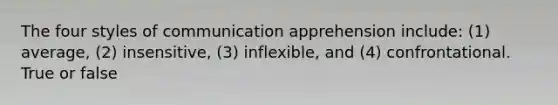 The four styles of communication apprehension include: (1) average, (2) insensitive, (3) inflexible, and (4) confrontational. True or false