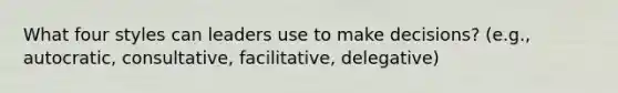 What four styles can leaders use to make decisions? (e.g., autocratic, consultative, facilitative, delegative)