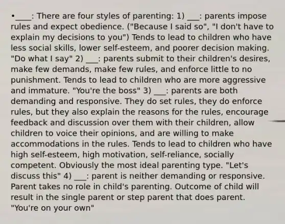 •____: There are four styles of parenting: 1) ___: parents impose rules and expect obedience. ("Because I said so", "I don't have to explain my decisions to you") Tends to lead to children who have less social skills, lower self-esteem, and poorer decision making. "Do what I say" 2) ___: parents submit to their children's desires, make few demands, make few rules, and enforce little to no punishment. Tends to lead to children who are more aggressive and immature. "You're the boss" 3) ___: parents are both demanding and responsive. They do set rules, they do enforce rules, but they also explain the reasons for the rules, encourage feedback and discussion over them with their children, allow children to voice their opinions, and are willing to make accommodations in the rules. Tends to lead to children who have high self-esteem, high motivation, self-reliance, socially competent. Obviously the most ideal parenting type. "Let's discuss this" 4) ___: parent is neither demanding or responsive. Parent takes no role in child's parenting. Outcome of child will result in the single parent or step parent that does parent. "You're on your own"