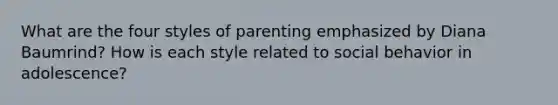 What are the four styles of parenting emphasized by Diana Baumrind? How is each style related to social behavior in adolescence?