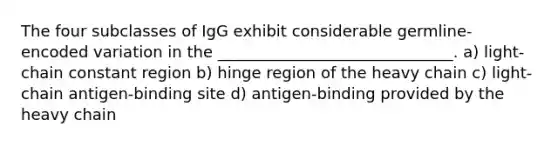 The four subclasses of IgG exhibit considerable germline-encoded variation in the ______________________________. a) light-chain constant region b) hinge region of the heavy chain c) light-chain antigen-binding site d) antigen-binding provided by the heavy chain